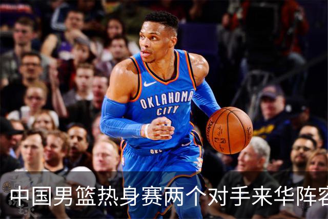 中国男篮热身赛两个对手来华阵容公布！不是最强阵容却有超星在内