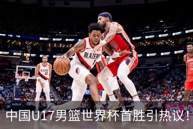 中国U17男篮世界杯首胜引热议！张懿赵杰获盛赞 张宇辰异军突起