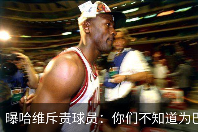 曝哈维斥责球员：你们不知道为巴萨踢球意味着什么