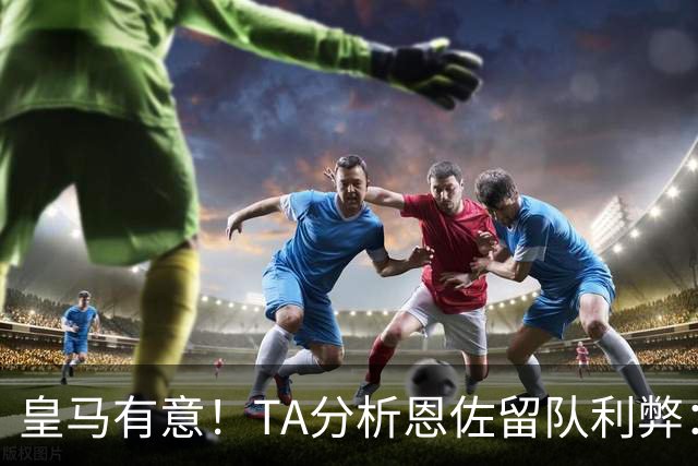 皇马有意！TA分析恩佐留队利弊：位置难被替代、但未能以身作则