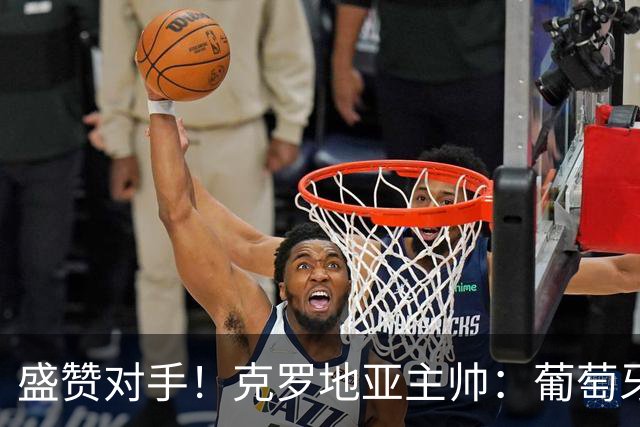 盛赞对手！克罗地亚主帅：葡萄牙是夺冠热门之一 C罗随时可能进球